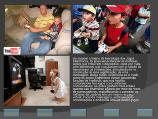 Ao mapear o trajeto da tecnologia dos Jogos Eletrônicos, foi possível evidenciar as múltiplas ações que imbuíram o dispositivo, cada vez mais, com elementos que o ocupavam com a função de transmissor de informações, articulando-as na construção de uma significação, de uma mensagem. Deste modo, evidenciou-se o modo como os Jogos Eletrônicos vieram assumindo funções de mediação que nos habilita compreender tais jogos como sistemas comunicativos, os quais ganham mais ênfase quando são finalmente ligados por meio de redes de computadores, estabelecendo a conexão de milhares de usuários em um mesmo espaço virtual, trocando mensagens, estabelecendo conversações e dinâmicas através destes jogos.  Avançar Último Encerrar Início Retornar 