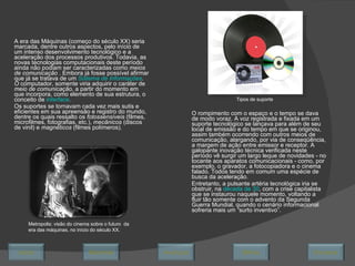 A era das Máquinas (começo do século XX) seria marcada, dentre outros aspectos, pelo início de um intenso desenvolvimento tecnológico e a aceleração dos processos produtivos. Todavia, as novas tecnologias computacionais deste período ainda não podiam ser caracterizadas como  meios de comunicação  . Embora já fosse possível afirmar que já se tratava de um  Sistema de Informações . O  computador, somente viria adquirir o caráter de  meio de comunicação,  a partir do momento em que incorpora, como elemento de sua estrutura, o conceito de  interface .  Os suportes se tornavam cada vez mais sutis e eficientes em sua apreensão e registro do mundo, dentre os quais ressalto os  fotossensíveis  (filmes, microfilmes, fotografias, etc.),  mecânicos  (discos de vinil) e  magnéticos  (filmes polímeros). O rompimento com o espaço e o tempo se dava de modo voraz. A voz registrada e fixada em um suporte tecnológico se lançava para além de seu local de emissão e do tempo em que se originou, assim também ocorrendo com outros meios de comunicação, alargando, por via de conseqüência, a margem de ação entre emissor e receptor. A galopante inovação técnica verificada neste período vê surgir um largo leque de novidades - no tocante aos aparatos comunicacionais - como, por exemplo, o gravador, a fotocopiadora e o cinema falado. Todos tendo em comum uma espécie de busca da aceleração. Entretanto, a pulsante artéria tecnológica iria se obstruir, na  década de 30 , com a crise capitalista que se instaurou naquele momento, voltando a fluir tão somente com o advento da Segunda Guerra Mundial, quando o cenário informacional sofreria mais um “surto inventivo”.  Metropolis: visão do cinema sobre o futuro  da era das máquinas, no início do século XX. Tipos de suporte Avançar Último Encerrar Início Retornar 