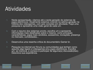 Atividades Nesta apresentação, citamos até a sexta geração de sistemas de jogos eletrônicos. Atualmente estamos vivendo na sétima geração na história dos videogames, com seis consoles em atividade. Faça uma pesquisa e apresente uma visão geral de cada um. Com o resumo dos sistemas pronto, escolha um a apresente informações mais detalhadas sobre o mesmo, como principais características, jogos mais vendidos, acessórios, inovações, presença no mercado, curiosidades... Desenvolva uma resenha crítica do documentário Gamer br. Pesquise na internet por fóruns ou comunidades que tenham como assunto algo ligado a videogames e/ou jogos eletrônicos. Escolha um, se inscreva, e comece a participar de alguma(s) discussão(ões). Descreva sua experiência. Avançar Último Encerrar Início Retornar 