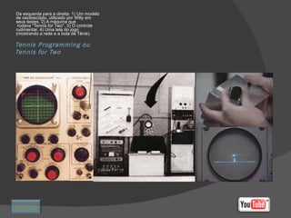 Tennis Programming ou Tennis for Two Da esquerda para a direita: 1) Um modelo de osciloscópio, utilizado por Willy em seus testes. 2) A máquina que  rodava "Tennis for Two". 3) O controle rudimentar. 4) Uma tela do jogo (mostrando a rede e a bola de Tênis). Retornar 