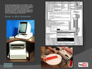 Xerox´s  Alto Computer O Xerox Alto, desenvolvido no Xerox PARC em 1973, foi um minicomputador pioneiro e o primeiro a utilizar a metáfora da "área de trabalho" e uma interface gráfica de usuário (GUI, na sigla em inglês). Em acréscimo, o Alto nunca foi pensado como um produto para fabricação em massa. O custo de cada uma daquelas unidades orbitava em torno de US$ 30 mil dólares, na época, montante que, em 2008, corresponderia a um valor de aproximadamente US$ 300 mil. Retornar 