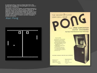 Atari Pong O videogame Pong, criado por Nolan Bushnell e Ted Dabney, foi instalado num console ligado a um monitor e era movido a moedinhas. Para testar a sua nova criação, os inventores deixaram a máquina em um bar em San Francisco, Califórnia. No dia seguinte, tiveram uma surpresa quando checaram a máquina e viram que ela estava lotada de moedas. Pong havia sido jogado durante toda a noite. Aquelas moedas mudaram toda a perspectiva que os criadores tinham em relação a seu invento. Aí estava o primeiro videogame lucrativo da história. 