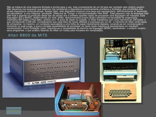 Altair 8800 da MITS Não se tratava de uma máquina fechada e pronta para o uso, mas curiosamente de um  kit  para ser montado pelo próprio usuário. Não devemos nos esquecer que estamos nos remetendo a dispositivos extremamente primários e limitados, aos primórdios dos atuais dispositivos computacionais. Apesar disto, este dispositivo possuía uma peça que representaria, definitivamente, a “ascensão da calculadora” a uma máquina “pensante” ( Máquina de Turing ): o microprocessador  Intel 8080  . Este pequeno  chip  da empresa Intel (até hoje a gigante na produção deste tipo de peças) era o primeiro aparato capaz de processar uma linguagem de máquina. Esta linguagem era o BASIC, desenvolvida por dois, então, desconhecidos jovens recém admitidos na faculdade de engenharia, chamados Bill Gates e Paul Allen, ambos com 18 anos de idade na ocasião. O  Altair  trabalhava com uma memória de 256 bytes, o que corresponde 2.048 bits. Considerando que cada letra de nosso alfabeto é expressa por um  bit  , a memória do Altair seria capaz de armazenar, no máximo, um conteúdo equivalente a uma folha de papel inteiramente digitada. Levando-se em consideração o momento no qual surgia, a pura e simples possibilidade de processar um texto nesta máquina já representava um resultado revolucionário. Como limitação maior, impunha-se a necessidade de domínio da linguagem BASIC, escrevendo - o próprio usuário - seus programas, o que acabou fazendo do  Altair  um  hobby  para iniciados em computação. Retornar 