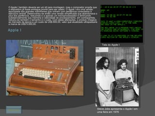 Apple I O Apple I também deveria ser um  kit  para montagem, mas o comprador propôs que o dispositivo já fosse entregue pronto para ser usado. O  Apple I  era uma versão apocopada dos grandes  mainframes  que vinham com periféricos conectados à estrutura central. Desenvolveu-se então uma versão simplificada que abandonava o  plus  dos periféricos, reduzindo-o a apenas um microprocessador e diminuindo substancialmente sua memória e velocidade de processamento, em contrapartida, reduziu-se também o tamanho e o custo. Com estas alterações, o produto chegava ao mercado da época a um custo de US$ 800,00, valor que atualizado ultrapassaria a marca de US$ 5.000,00. Tela do Apple I Steve Jobs apresenta o Apple I em uma feira em 1976 Retornar 