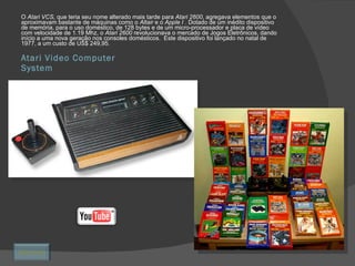 Atari Video Computer System O  Atari VCS,  que teria seu nome alterado mais tarde para  Atari 2600 , agregava elementos que o aproximavam bastante de máquinas como o  Altair  e o  Apple I  . Dotado de um inédito dispositivo de memória, para o uso doméstico, de 128 bytes e de um micro-processador e placa de vídeo com velocidade de 1.19 Mhz, o  Atari 2600  revolucionava o mercado de Jogos Eletrônicos, dando início a uma nova geração nos consoles domésticos.  Este dispositivo foi lançado no natal de 1977, a um custo de US$ 249,95. Retornar 