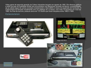 Colecovision Video game de segunda geração da Coleco Industries lançado em agosto de 1982. Ele oferecia gráficos e estilo de jogo de qualidade similar aos encontrados nos fliperamas (arcade) da época, a possibilidade de se utilizar jogos de outros consoles (notadamente o Atari 2600) e meios de expansão de hardware. O ColecoVision foi lançado inicialmente com um catálogo de 12 títulos, com mais 10 lançados em maio de 1982. Ao final de sua era, possuía cerca de 170 títulos que foram lançados entre 1982 e 1985. Jogo H.E.R.O. Retornar 