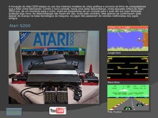 Atari 5200 A inovação do  Atari 5200  estava no uso dos mesmos modelos de  chips  gráficos e sonoros da linha de computadores que a Atari vinha fabricando. Contra o novo console, havia uma certa desconfiança, vinda daqueles órfãos do  Atari 2600  que, de um momento para o outro, viram-se possuidores de um  console  para o qual não era mais fabricado qualquer jogo novo. As desconfianças não foram em vão, muito pelo contrário, elas apenas se confirmaram, pois apesar do avanço na base tecnológica da máquina, os jogos não passavam de versões melhoradas dos jogos antigos. Jungle Hunt Mario Bros. Pole Position Retornar 
