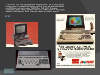 MSX As máquinas  MSX  eram equipadas com processadores Z-80, da Zilog;  chip  de som AY-3-8910, da General Instruments; placa de vídeo, da Texas Instruments, com 16 KB de memória (modelos TMS9918 ou TMS 9928). Empresas consolidadas, como a Sony, Yamaha, Panasonic, Toshiba, Pioneer, NEC, Fujitsu, Daewoo, Philips e muitas outras começam a aderir ao conceito do  MSX.  .  Retornar 