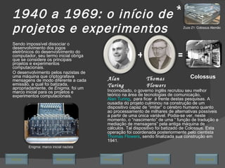 1940 a 1969: o início de projetos e experimentos Sendo impossível dissociar o desenvolvimento dos jogos eletrônicos do desenvolvimento do computador, seu termo inicial obriga que se considere os principais projetos e experimentos computacionais.  O desenvolvimento pelos nazistas de uma máquina que criptografava mensagens de modo diferente a cada emissão, a qual foi batizada, apropriadamente, de  Enigma,  foi um marco inicial para os projetos e experimentos computacionais. Enigma: marco inicial nazista Incomodado, o governo inglês recrutou seu melhor teórico na área de tecnologias de comunicação,  Alan Turing ,  para ficar  à frente destas pesquisas. A ousadia do projeto culminou na construção de um dispositivo capaz de “imitar” o cérebro humano quanto ao processamento de milhares de alternativas possíveis a partir de uma única variável. Podia-se ver, neste momento, o “nascimento” de uma “ função de tradução e mediação de mensagens” pela antiga máquina de cálculos. Tal dispositivo foi batizado de Colossus. Esta operação foi coordenada posteriormente pelo cientista  Thomas Flowers , sendo finalizada sua construção em 1941. Alan Turing Thomas Flowers Colossus Zuze Z1: Colossus Alemão * Avançar Último Encerrar Início Retornar + = 