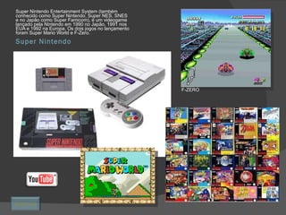 Super Nintendo Super Nintendo Entertainment System (também conhecido como Super Nintendo, Super NES, SNES e no Japão como Super Famicom), é um videogame lançado pela Nintendo em 1990 no Japão, 1991 nos EUA e 1992 na Europa. Os dois jogos no lançamento foram Super Mario World e F-Zero. F-ZERO Retornar 