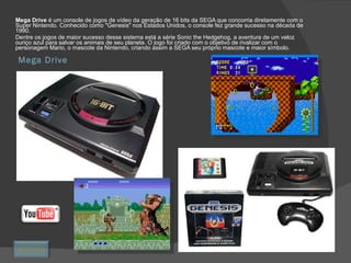Mega Drive Mega Drive  é um console de jogos de vídeo da geração de 16 bits da SEGA que concorria diretamente com o Super Nintendo. Conhecido como "Genesis" nos Estados Unidos, o console fez grande sucesso na década de 1990. Dentre os jogos de maior sucesso desse sistema está a série Sonic the Hedgehog, a aventura de um veloz ouriço azul para salvar os animais de seu planeta. O jogo foi criado com o objetivo de rivalizar com o personagem Mario, o mascote da Nintendo, criando assim a SEGA seu próprio mascote e maior símbolo.  Retornar 
