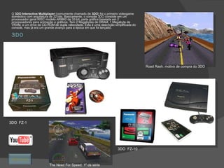 3DO O  3DO Interactive Multiplayer  (comumente chamado de  3DO ) foi o primeiro videogame doméstico com arquitetura de 32 bits. Basicamente, o console 3DO consiste em um processador geral RISC modelo ARM60 de 32-bit, parte gráfica baseada em 2 processadores para animação e gráficos. Tem 2 Megabytes de DRAM, 1 Megabyte de VRAM, e um drive de CD-ROM de dupla velocidade. Esta é uma descrição simplificada do console, mas já era um grande avanço para a época em que foi lançado. 3DO  FZ-1 3DO  FZ-10 Road Rash: motivo de compra do 3DO The Need For Speed: 1º da série Retornar 