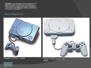 Sony Playstation PlayStation  é um video game da Sony, lançado em 3 de dezembro de 1994 no Japão e em 9 de setembro de 1995 nos Estados Unidos. Desde o seu lançamento até 2006 (quando sua produção fora extinta), o PlayStation vendeu mais de 100 milhões de unidades, superado pelo seu sucessor, o PlayStation 2. Playstation  ou PSX: 1º modelo Psone: 2º modelo. Barato, mas frágil!!! Retornar 