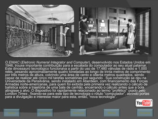 O ENIAC  ( Eletronic Numeral Integrator and Computer ), desenvolvido nos Estados Unidos em 1946,  trouxe importante contribuição para a escalada do computador ao seu atual patamar. Este dinossauro tecnológico funcionava a partir do uso de 17.480 válvulas de rádio e 1.000 relés, pesando aproximadamente quatro toneladas ao longo de trinta metros de comprimento por três metros de altura, cobrindo uma área de cento e oitenta metros quadrados, sendo capaz de realizar até cinco mil tarefas somatórias por segundo . Sua construção se deu na Universidade da Pensilvânia, sendo instalado em Aberdeen, com financiamento das Forças Armadas norte-americanas, para quem foi exibida pela primeira vez realizando o cálculo de balística sobre a trajetória de uma bala de canhão, encerrando o cálculo antes que a bola atingisse o alvo. O dispositivo foi rapidamente relacionado ao termo “profético” usado pelo  London Times  , fixando-se para este tipo de tecnologia o rótulo “computador”, abrindo portas para a divulgação e interesse maior para esta, então, “nova tecnologia”.  Avançar Último Encerrar Início Retornar 