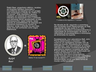 Ralph Baer, engenheiro elétrico, recebeu da empresa Sanders Associate a incumbência de trabalhar em um projeto que conduzisse à criação da “melhor TV do mundo”. Este dispositivo deveria viabilizar um sistema de participação interativa do espectador com o conteúdo que estivesse sendo apresentado na tela. Interessava-lhe, neste instante, testar apenas as possibilidades de resposta aos elementos expressos no monitor do televisor. surge o embrião do que mais tarde viria ser conhecido como Jogos Eletrônicos. Na década de 50, seguindo a correnteza das inovações foram desenvolvidas as fitas magnéticas (do tipo áudio K-7). Este dispositivo aumentava consideravelmente a capacidade de armazenagem de dados, a velocidade de processamento e minimizava as dimensões do suporte. Paralelamente, nos Laboratórios Bell, John Pierce desenvolveu o  transistor  - cujo nome foi um neologismo formado com as palavras  transfer  (transferência) e  resistor  (resistência) - que veio substituir as antigas válvulas diminuindo consideravelmente os gigantescos espaços ocupados até então. A partir destes foi possível a fabricação em massa do  transistor  e com isto o surgimento dos micro-computadores, dando impulso para a revolução informática que se seguiria e, conseqüentemente, à transformação social que daria forma ao mundo contemporâneo Ralph Baer Melhor TV do mundo??? = 1ª unidade de fita magnética e 1º transistor  Avançar Último Encerrar Início Retornar 