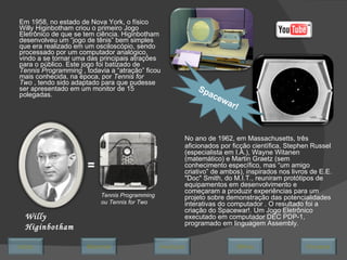 Em 1958, no estado de Nova York, o físico Willy Higinbotham criou o primeiro Jogo Eletrônico de que se tem ciência. Higinbotham desenvolveu um “jogo de tênis” bem simples que era realizado em um osciloscópio, sendo processado por um computador analógico, vindo a se tornar uma das principais atrações para o público. Este jogo foi batizado de  Tennis Programming  , todavia a “atração” ficou mais conhecida, na época, por  Tennis for Two  , tendo sido adaptado para que pudesse ser apresentado em um monitor de 15 polegadas.  Willy Higinbotham = Tennis Programming ou Tennis for Two No ano de 1962, em Massachusetts, três aficionados por ficção científica, Stephen Russel (especialista em I.A.), Wayne Witanen (matemático) e Martin Graetz (sem conhecimento específico, mas “um amigo criativo” de ambos), inspirados nos livros de E.E. "Doc" Smith, do M.I.T., reuniram protótipos de equipamentos em desenvolvimento e começaram a produzir experiências para um projeto sobre demonstração das potencialidades interativas do computador . O resultado foi a criação do Spacewar!. Um Jogo Eletrônico executado em computador DEC PDP-1, programado em linguagem Assembly. Spacewar! Avançar Último Encerrar Início Retornar 