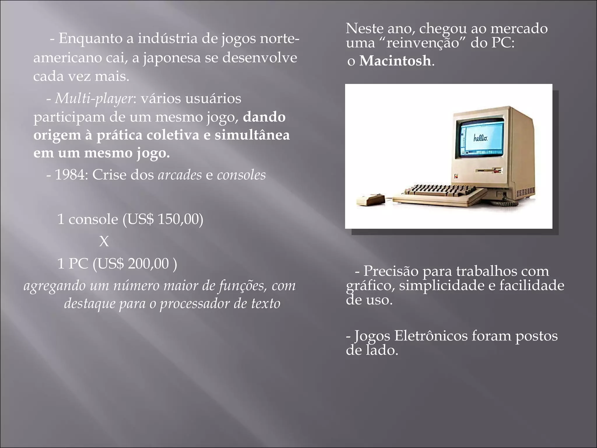 - Enquanto a indústria de jogos norte-americano cai, a japonesa se desenvolve cada vez mais. -  Multi-player : vários usuários  participam de um mesmo jogo,  dando origem à prática coletiva e simultânea em um mesmo jogo. - 1984: Crise dos  arcades  e  consoles  1 console (US$ 150,00) X  1 PC (US$ 200,00 ) agregando um número maior de funções, com destaque para o processador de texto Neste ano, chegou ao mercado uma “reinvenção” do PC:  o  Macintosh .  - Precisão para trabalhos com gráfico, simplicidade e facilidade de uso. - Jogos Eletrônicos foram postos de lado. 