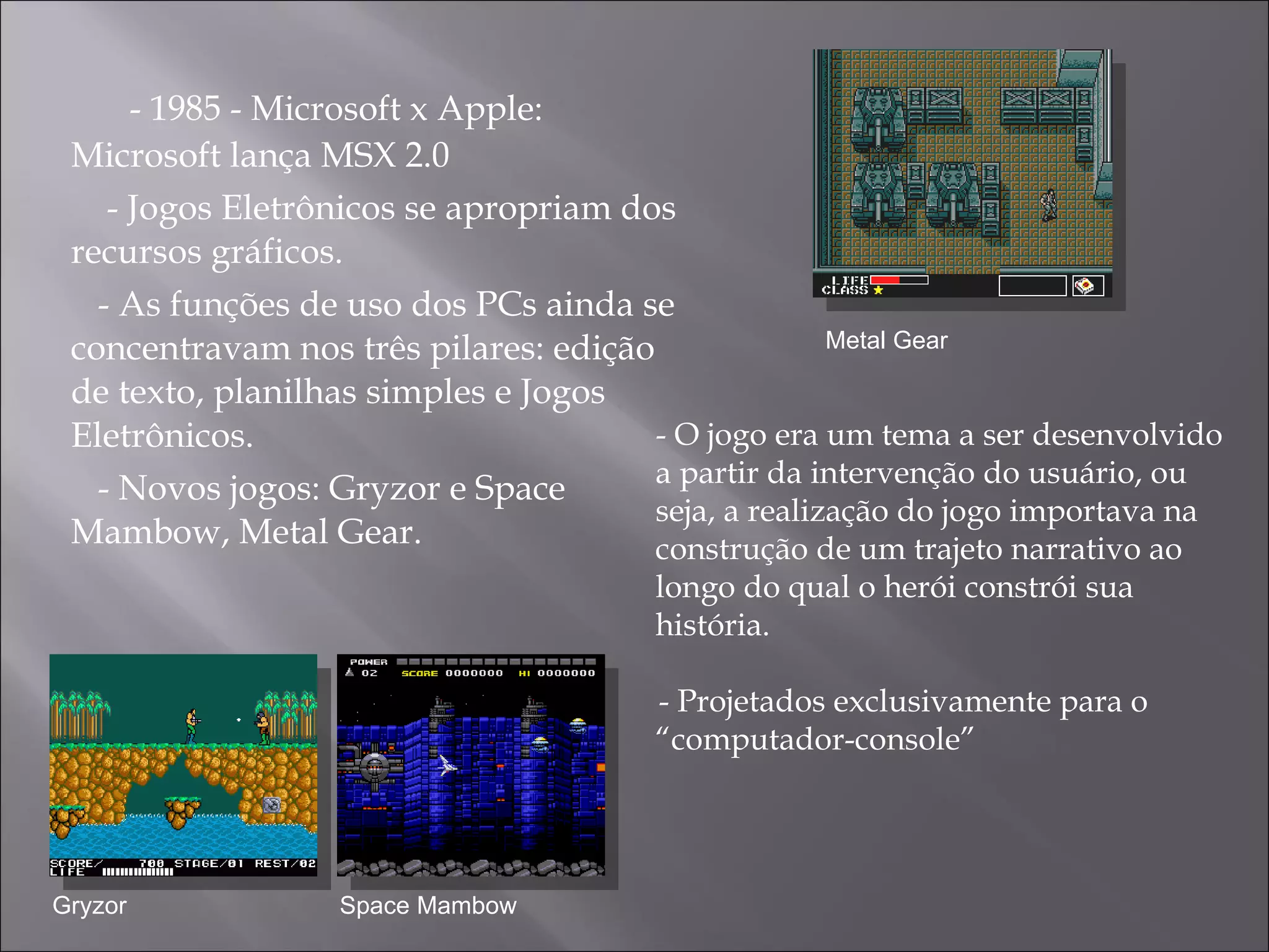- 1985 - Microsoft x Apple: Microsoft lança MSX 2.0  - Jogos Eletrônicos se apropriam dos recursos gráficos. - As funções de uso dos PCs ainda se concentravam nos três pilares: edição de texto, planilhas simples e Jogos Eletrônicos.  - Novos jogos: Gryzor e Space Mambow, Metal Gear. Metal Gear Gryzor Space Mambow - O jogo era  um tema a ser desenvolvido a partir da intervenção do usuário, ou seja, a realização do jogo importava na construção de um trajeto narrativo ao longo do qual o herói constrói sua história. - Projetados exclusivamente para o “computador-console”  