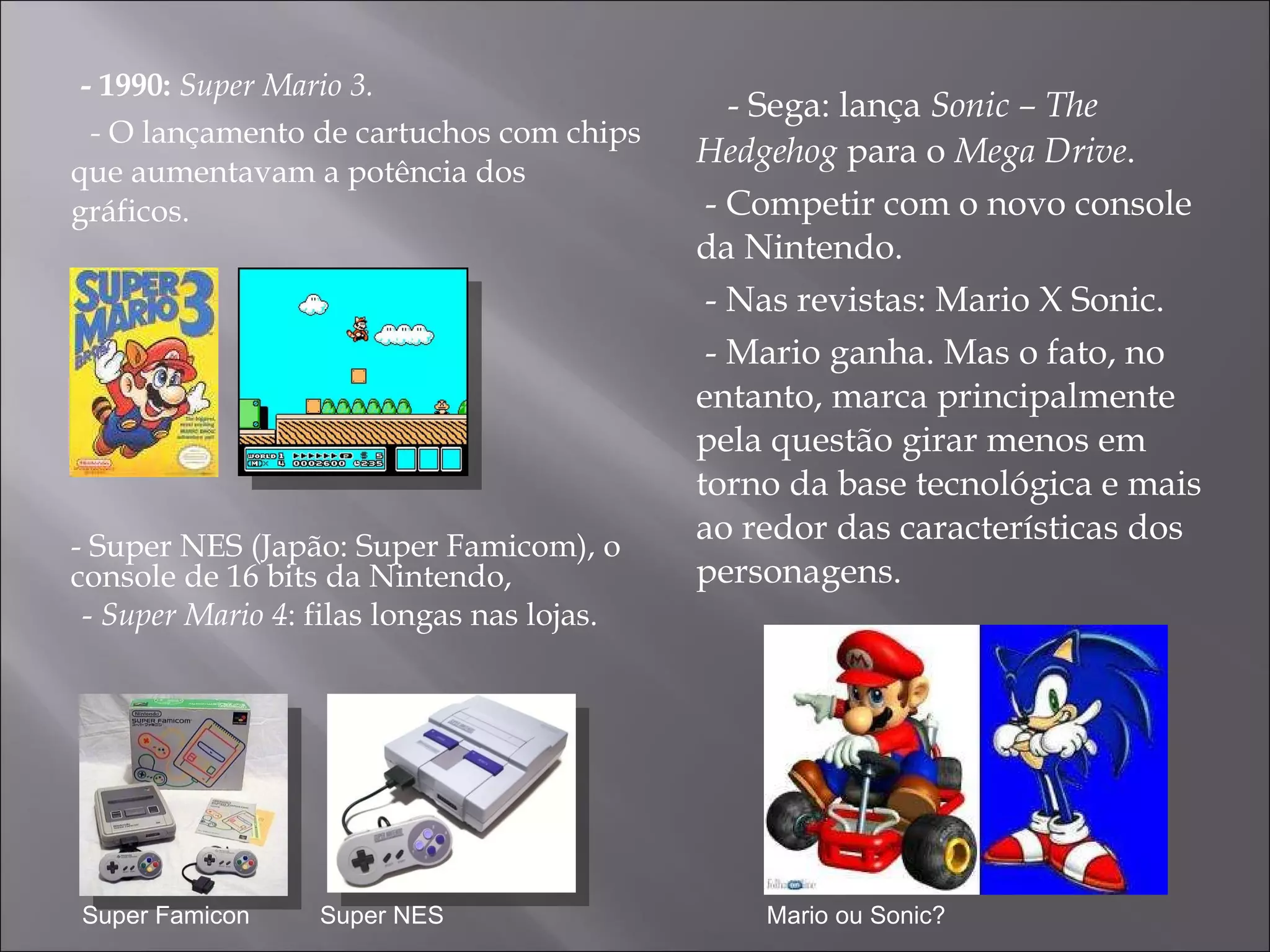 - 1990:  Super Mario 3.  -  O lançamento de cartuchos com chips que aumentavam a potência dos gráficos.  - Sega: lança  Sonic – The Hedgehog  para o  Mega Drive .  - Competir com o novo console da Nintendo. - Nas revistas: Mario X Sonic. - Mario ganha. Mas  o fato, no entanto, marca principalmente pela questão girar menos em torno da base tecnológica e mais ao redor das características dos personagens.  - Super NES (Japão: Super Famicom), o console de 16 bits da Nintendo, -  Super Mario 4 : filas longas nas lojas. Super Famicon Super NES Mario ou Sonic? 