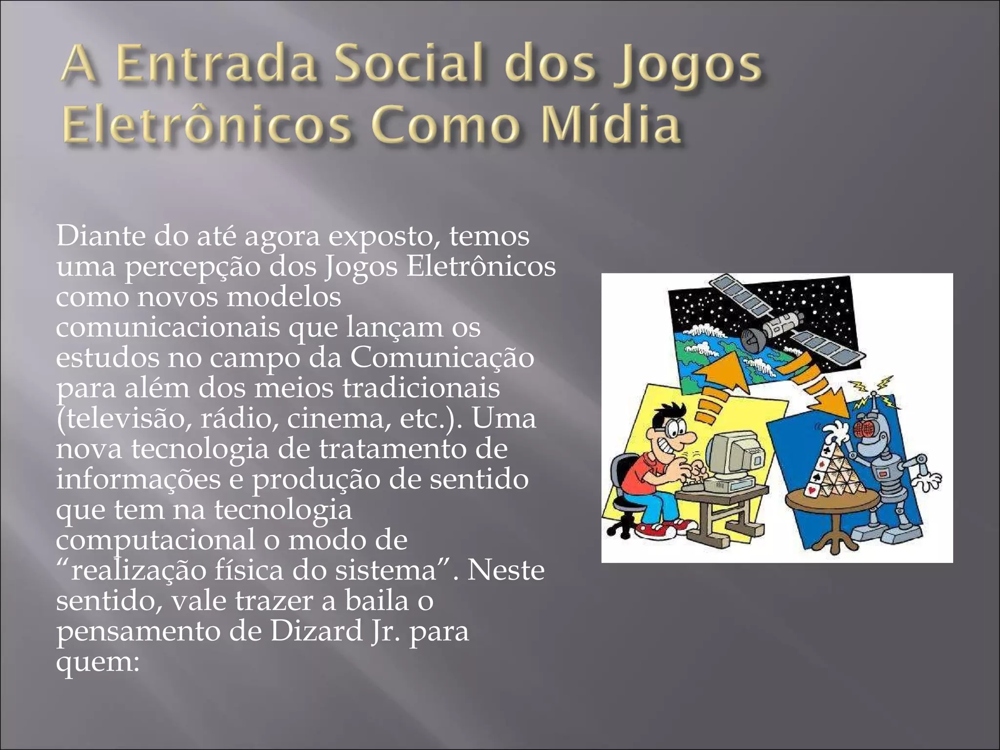 Diante do até agora exposto, temos uma percepção dos Jogos Eletrônicos como novos modelos comunicacionais que lançam os estudos no campo da Comunicação para além dos meios tradicionais (televisão, rádio, cinema, etc.). Uma nova tecnologia de tratamento de informações e produção de sentido que tem na tecnologia computacional o modo de “realização física do sistema”. Neste sentido, vale trazer a baila o pensamento de Dizard Jr. para quem:  