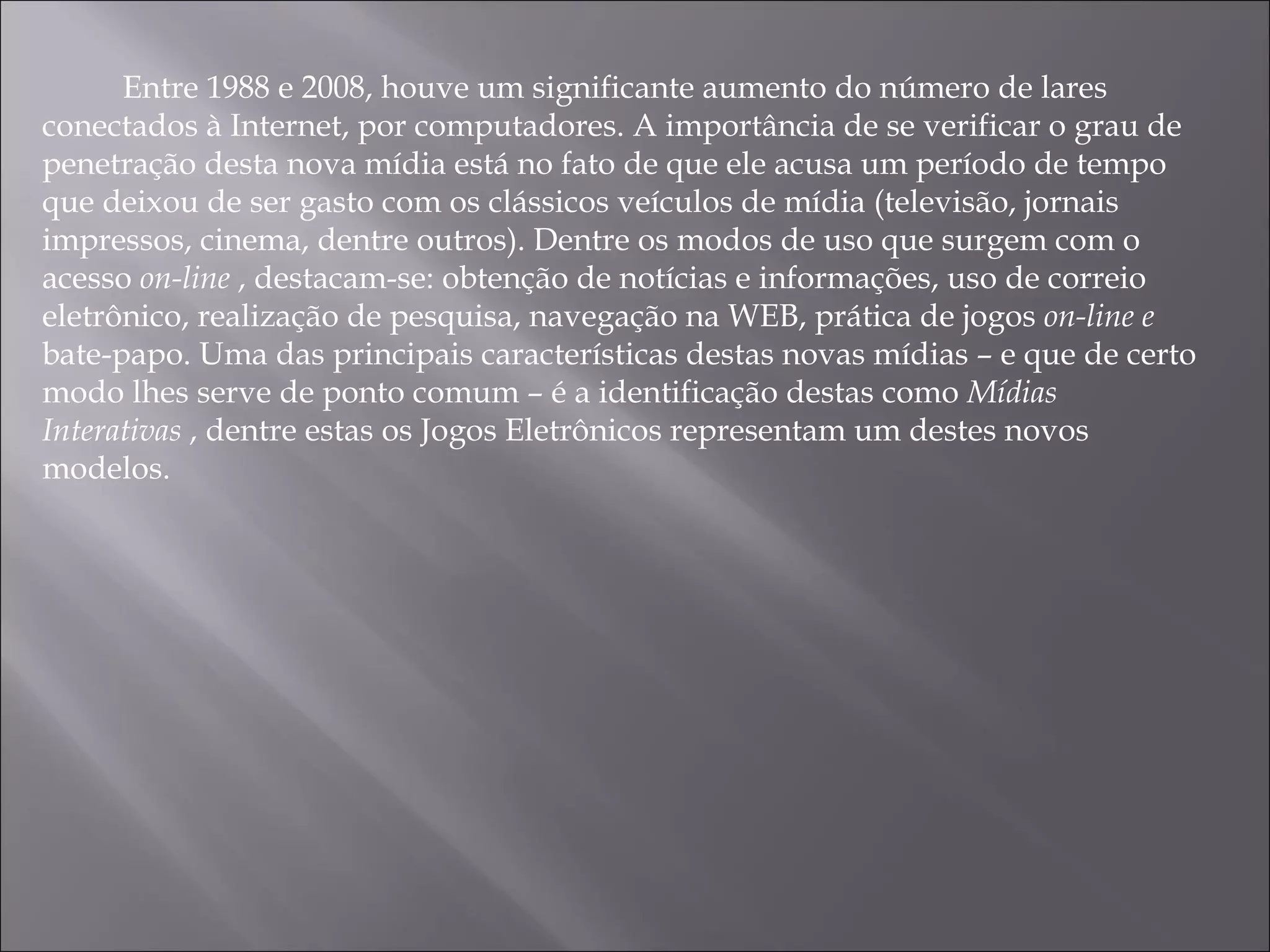 Entre 1988 e 2008, houve um significante aumento do número de lares conectados à Internet, por computadores. A importância de se verificar o grau de penetração desta nova mídia está no fato de que ele acusa um período de tempo que deixou de ser gasto com os clássicos veículos de mídia (televisão, jornais impressos, cinema, dentre outros). Dentre os modos de uso que surgem com o acesso  on-line  , destacam-se: obtenção de notícias e informações, uso de correio eletrônico, realização de pesquisa, navegação na WEB, prática de jogos  on-line e  bate-papo. Uma das principais características destas novas mídias – e que de certo modo lhes serve de ponto comum – é a identificação destas como  Mídias Interativas  , dentre estas os Jogos Eletrônicos representam um destes novos modelos. 