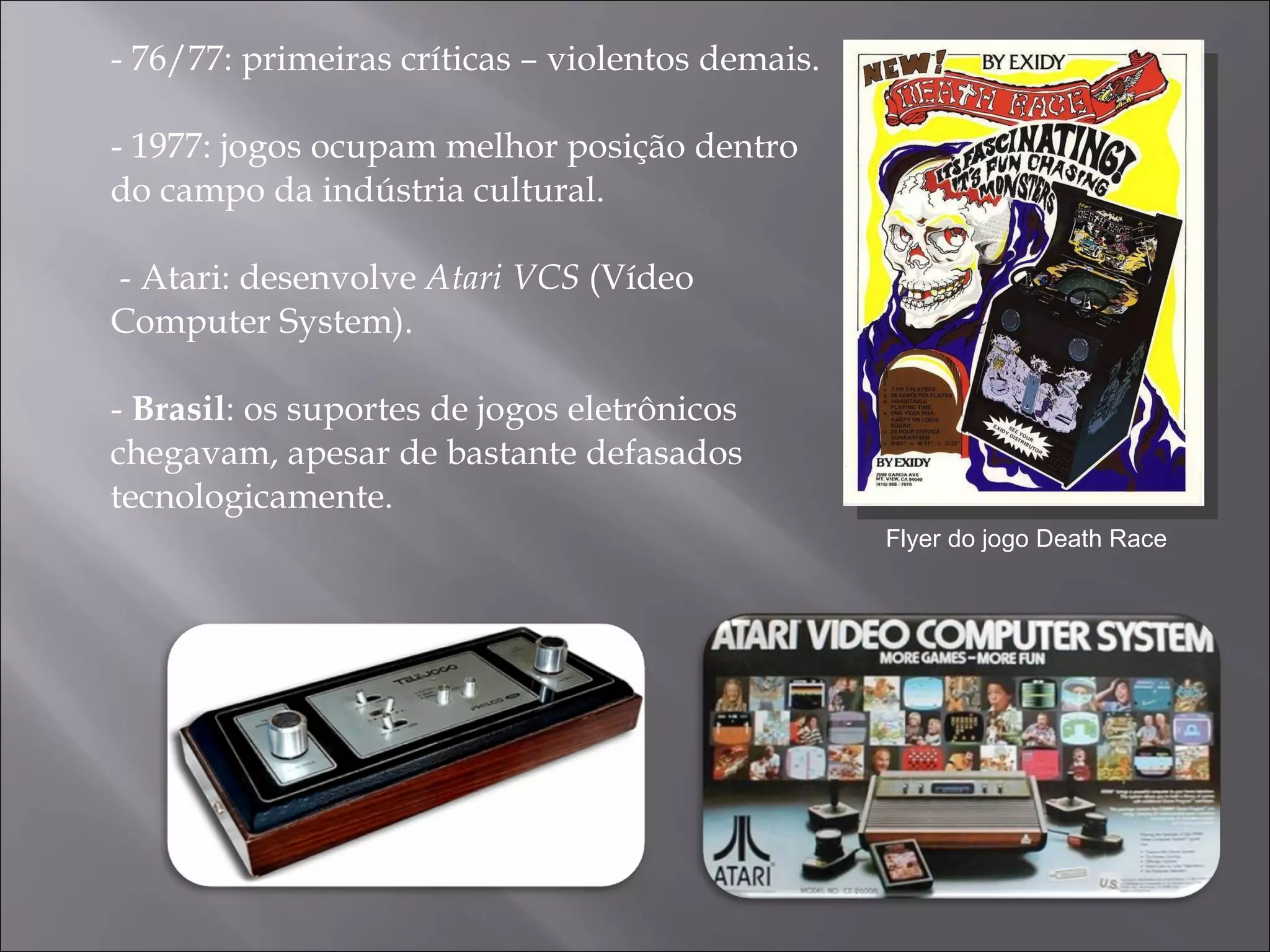 - 76/77: primeiras críticas – violentos demais. -  1977: jogos ocupam melhor posição dentro do campo da indústria cultural.  - Atari: desenvolve  Atari VCS  (Vídeo Computer System). -  Brasil : os suportes de jogos eletrônicos chegavam, apesar de bastante defasados tecnologicamente.  Flyer do jogo Death Race 