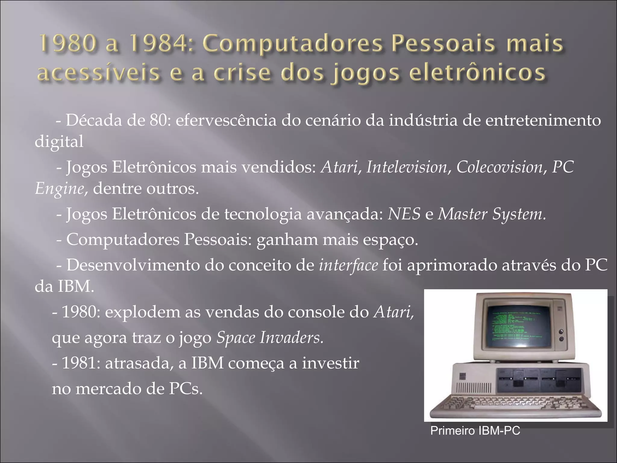 - Década de 80: efervescência do cenário da indústria de entretenimento digital - Jogos Eletrônicos mais vendidos:  Atari ,  Intelevision ,  Colecovision ,  PC Engine , dentre outros.  - Jogos Eletrônicos de tecnologia avançada:  NES  e  Master System.  -  Computadores Pessoais: ganham mais espaço. - Desenvolvimento do conceito de  interface  foi aprimorado através do PC da IBM.  - 1980: explodem as vendas do console do  Atari,  que agora traz o jogo  Space Invaders. - 1981: atrasada, a IBM  começa a investir  no mercado de PCs. Primeiro IBM-PC 
