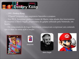 - 1981:  Donkey Kong . -  O herói?  Jumpman , um carpinteiro baixinho e corajoso. -  Nos EUA, Jumpman ganhou o nome de Mario, uma alusão dos funcionários da empresa a Mario Segali, proprietário do galpão utilizado pela Nintendo, em Seattle.  - Os computadores de Jogos Eletrônicos começavam a expressar um conteúdo que ia além da mera ação e reação.  Jumpman Mario Segali 