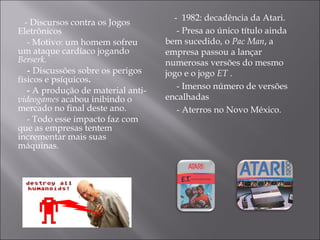 - Discursos contra os Jogos Eletrônicos  - Motivo: um homem sofreu um ataque cardíaco jogando  Berserk. -  Discussões sobre os perigos físicos e psíquicos . -  A produção de material anti- videogames  acabou inibindo o mercado no final deste ano.  - Todo esse  impacto  faz com que as empresas tentem incrementar mais suas máquinas. -  1982: decadência da Atari.  - Presa ao único título ainda bem sucedido, o  Pac Man , a empresa passou a lançar numerosas versões do mesmo jogo e o jogo  ET  .  - Imenso número de versões encalhadas  - Aterros no Novo México.  