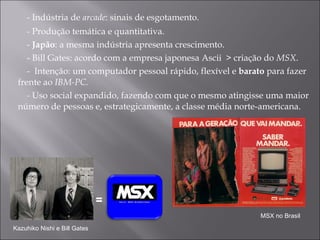 - Indústria de  arcade : sinais de esgotamento.  - Produ ção temática e quantitativa.  -  Japão : a mesma indústria apresenta crescimento.  - Bill Gates: acordo com a empresa japonesa Ascii  > criação do  MSX . -  Intenção: um computador pessoal rápido, flexível e  barato  para fazer frente ao  IBM-PC. -  Uso  social expandido, fazendo com que o mesmo atingisse uma maior número de pessoas e, estrategicamente, a classe média norte-americana.  = Kazuhiko Nishi e Bill Gates MSX no Brasil 