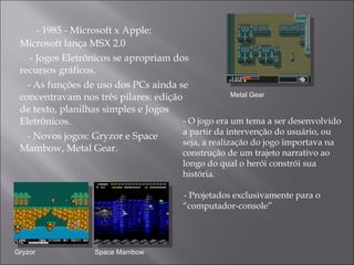 - 1985 - Microsoft x Apple: Microsoft lança MSX 2.0  - Jogos Eletrônicos se apropriam dos recursos gráficos. - As funções de uso dos PCs ainda se concentravam nos três pilares: edição de texto, planilhas simples e Jogos Eletrônicos.  - Novos jogos: Gryzor e Space Mambow, Metal Gear. Metal Gear Gryzor Space Mambow - O jogo era  um tema a ser desenvolvido a partir da intervenção do usuário, ou seja, a realização do jogo importava na construção de um trajeto narrativo ao longo do qual o herói constrói sua história. - Projetados exclusivamente para o “computador-console”  