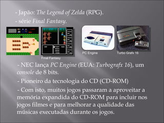 - Japão:  The Legend of Zelda  (RPG). - série  Final Fantasy. - NEC lança  PC Engine ( EUA:  Turbografx 16 ), um  console  de 8 bits. - Pioneiro da tecnologia do CD (CD-ROM) - Com isto, muitos jogos passaram a aproveitar a memória expandida do CD-ROM para incluir nos jogos filmes e para melhorar a qualidade das músicas executadas durante os jogos.  PC Engine Final Fantasy Turbo Grafx 16 
