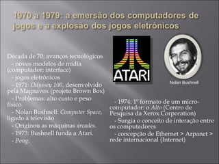 Década de 70: avanços tecnológicos - novos modelos de mídia (computador; interface) - jogos eletrônicos - 1971:  Odyssey 100 , desenvolvido pela Magnavox (projeto Brown Box) - Problemas: alto custo e peso físico. - Nolan Bushnell:  Computer Space , ligado à televisão - Originou as máquinas  arcades. -  1973: Bushnell funda a Atari. -  Pong . Nolan Bushnell - 1974: 1º formato de um micro-computador: o  Alto  (Centro de Pesquisa da Xerox Corporation)  - Surgia o conceito de interação entre os computadores  - concepção de Ethernet > Arpanet > rede internacional (Internet) 