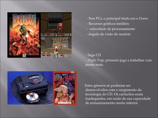 - Nos PCs, o principal título era o  Doom .  -  Recursos gráficos inéditos  -  velocidade de processamento -  ângulo de visão do usuário  - Sega CD - Night Trap : primeiro jogo a trabalhar com atores reais. Estes gêneros só puderam ser desenvolvidos com o surgimento da tecnologia do CD. Os cartuchos eram inadequados, em razão de sua capacidade de armazenamento muito inferior. 