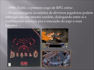 - 1996:  Diablo , o primeiro jogo de RPG  online  .  - Os personagens (avatares) de diversos jogadores podem interagir em um mesmo cenário, dialogando entre si e combinando esforços pra a execução do jogo e suas missões.  