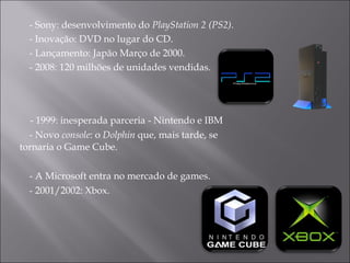 - 1999: inesperada parceria - Nintendo e IBM  - Novo  console : o  Dolphin  que, mais tarde, se tornaria o Game Cube. - A Microsoft entra no mercado de games.  - 2001/2002: Xbox. - Sony: desenvolvimento do  PlayStation 2 (PS2) .  - Inovação: DVD no lugar do CD. - Lançamento: Japão Março de 2000.  - 2008: 120 milhões de unidades vendidas.  