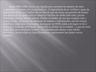 Entre 1988 e 2008, houve um significante aumento do número de lares conectados à Internet, por computadores. A importância de se verificar o grau de penetração desta nova mídia está no fato de que ele acusa um período de tempo que deixou de ser gasto com os clássicos veículos de mídia (televisão, jornais impressos, cinema, dentre outros). Dentre os modos de uso que surgem com o acesso  on-line  , destacam-se: obtenção de notícias e informações, uso de correio eletrônico, realização de pesquisa, navegação na WEB, prática de jogos  on-line e  bate-papo. Uma das principais características destas novas mídias – e que de certo modo lhes serve de ponto comum – é a identificação destas como  Mídias Interativas  , dentre estas os Jogos Eletrônicos representam um destes novos modelos. 