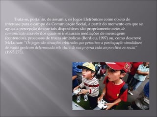 Trata-se, portanto, de assumir, os Jogos Eletrônicos como objeto de interesse para o campo da Comunicação Social, a partir do momento em que se aguça a percepção de que tais dispositivos são propriamente  meios de comunicação  através dos quais se instauram mediações de mensagens (conteúdos), processos de trocas simbólicas (Bordieu, 1997) ou, como descreve McLuhan:  “Os jogos são situações arbitradas que permitem a participação simultânea de muita gente em determinada estrutura de sua própria vida corporativa ou social”  (1995:275).  