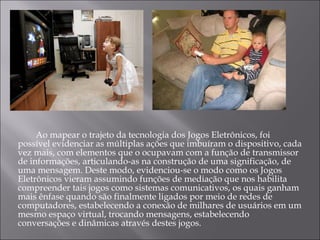   Ao mapear o trajeto da tecnologia dos Jogos Eletrônicos, foi possível evidenciar as múltiplas ações que imbuíram o dispositivo, cada vez mais, com elementos que o ocupavam com a função de transmissor de informações, articulando-as na construção de uma significação, de uma mensagem. Deste modo, evidenciou-se o modo como os Jogos Eletrônicos vieram assumindo funções de mediação que nos habilita compreender tais jogos como sistemas comunicativos, os quais ganham mais ênfase quando são finalmente ligados por meio de redes de computadores, estabelecendo a conexão de milhares de usuários em um mesmo espaço virtual, trocando mensagens, estabelecendo conversações e dinâmicas através destes jogos.  
