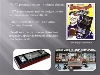 - 76/77: primeiras críticas – violentos demais. -  1977: jogos ocupam melhor posição dentro do campo da indústria cultural.  - Atari: desenvolve  Atari VCS  (Vídeo Computer System). -  Brasil : os suportes de jogos eletrônicos chegavam, apesar de bastante defasados tecnologicamente.  Flyer do jogo Death Race 