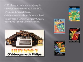 - 1978: Magnavox lança o  Odyssey 2.   - Inferior tecnicamente ao Atari 2600. - Primeiro RPG  eletrônico. - Melhor receptividade: Europa e Brasil. - Jogos para o  Odyssey 2 :  Krazy Chase , Speedway , Super Cobra e Turtles. 
