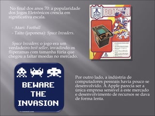 No final dos anos 70: a popularidade dos Jogos Eletrônicos crescia em significativa escala. - Atari:  Football -  Taito (japonesa):  Space Invaders. Space Invaders:  o jogo era um verdadeiro  best seller , invadindo os fliperamas com tamanha fúria que chegou a faltar moedas no mercado. Por outro lado, a indústria de computadores pessoais havia pouco se desenvolvido. A Apple parecia ser a única empresa sensível a este mercado e desenvolvimento de recursos se dava de forma lenta.  