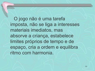 O jogo não é uma tarefa imposta, não se liga a interesses materiais imediatos, mas absorve a criança, estabelece limites próprios de tempo e de espaço, cria a ordem e equilibra ritmo com harmonia. 