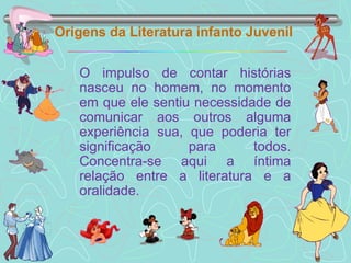 Origens da Literatura infanto Juvenil O impulso de contar histórias nasceu no homem, no momento em que ele sentiu necessidade de comunicar aos outros alguma experiência sua, que poderia ter significação para todos. Concentra-se aqui a íntima relação entre a literatura e a oralidade. 