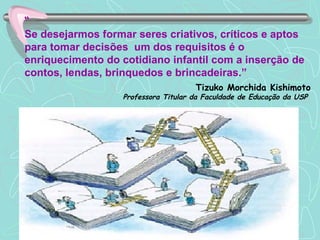 “ Se desejarmos formar seres criativos, críticos e aptos para tomar decisões  um dos requisitos é o enriquecimento do cotidiano infantil com a inserção de contos, lendas, brinquedos e brincadeiras.” Tizuko Morchida Kishimoto Professora Titular da Faculdade de Educação da USP   