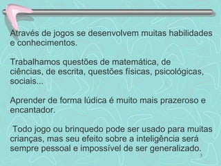 Através de jogos se desenvolvem muitas habilidades e conhecimentos. Trabalhamos questões de matemática, de ciências, de escrita, questões físicas, psicológicas, sociais... Aprender de forma lúdica é muito mais prazeroso e encantador.  Todo jogo ou brinquedo pode ser usado para muitas crianças, mas seu efeito sobre a inteligência será sempre pessoal e impossível de ser generalizado. 