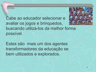 Cabe ao educador selecionar e avaliar os jogos e brinquedos, buscando utilizá-los da melhor forma possível. Estes são  mais um dos agentes transformadores da educação se bem utilizados e explorados. 