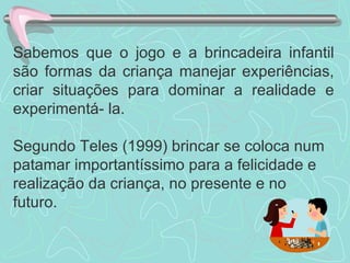 Sabemos que o jogo e a brincadeira infantil são formas da criança manejar experiências, criar situações para dominar a realidade e experimentá- la.  Segundo Teles (1999) brincar se coloca num patamar importantíssimo para a felicidade e realização da criança, no presente e no futuro. 