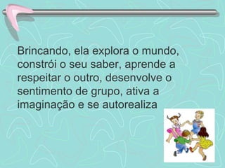 Brincando, ela explora o mundo, constrói o seu saber, aprende a respeitar o outro, desenvolve o sentimento de grupo, ativa a imaginação e se autorealiza 