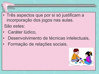 Três aspectos que por si só justificam a incorporação dos jogos nas aulas. São estes:  Caráter lúdico, Desenvolvimento de técnicas intelectuais, Formação de relações sociais. 